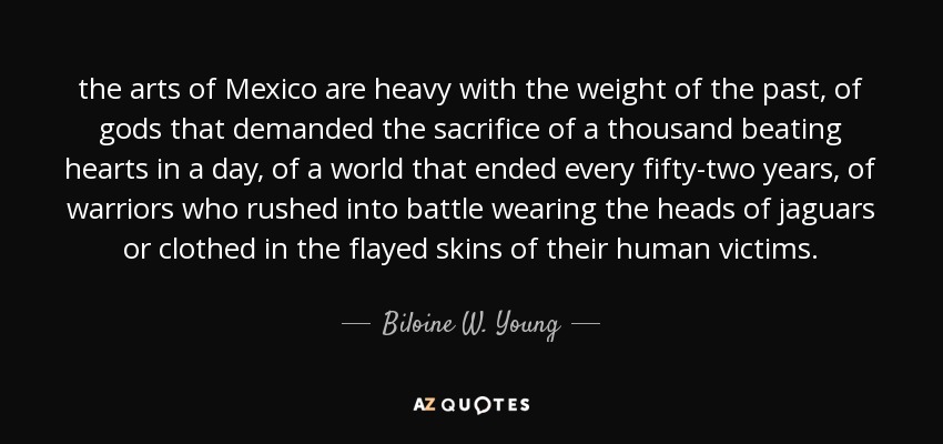 the arts of Mexico are heavy with the weight of the past, of gods that demanded the sacrifice of a thousand beating hearts in a day, of a world that ended every fifty-two years, of warriors who rushed into battle wearing the heads of jaguars or clothed in the flayed skins of their human victims. - Biloine W. Young