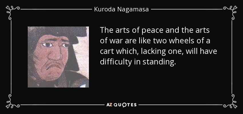 The arts of peace and the arts of war are like two wheels of a cart which, lacking one, will have difficulty in standing. - Kuroda Nagamasa