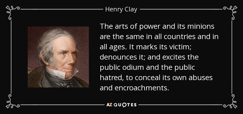 The arts of power and its minions are the same in all countries and in all ages. It marks its victim; denounces it; and excites the public odium and the public hatred, to conceal its own abuses and encroachments. - Henry Clay