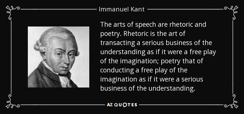 The arts of speech are rhetoric and poetry. Rhetoric is the art of transacting a serious business of the understanding as if it were a free play of the imagination; poetry that of conducting a free play of the imagination as if it were a serious business of the understanding. - Immanuel Kant