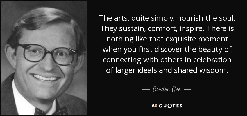 The arts, quite simply, nourish the soul. They sustain, comfort, inspire. There is nothing like that exquisite moment when you first discover the beauty of connecting with others in celebration of larger ideals and shared wisdom. - Gordon Gee