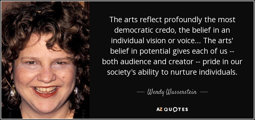 The arts reflect profoundly the most democratic credo, the belief in an individual vision or voice . . . The arts' belief in potential gives each of us -- both audience and creator -- pride in our society's ability to nurture individuals. - Wendy Wasserstein