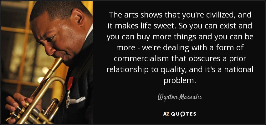 The arts shows that you're civilized, and it makes life sweet. So you can exist and you can buy more things and you can be more - we're dealing with a form of commercialism that obscures a prior relationship to quality, and it's a national problem. - Wynton Marsalis