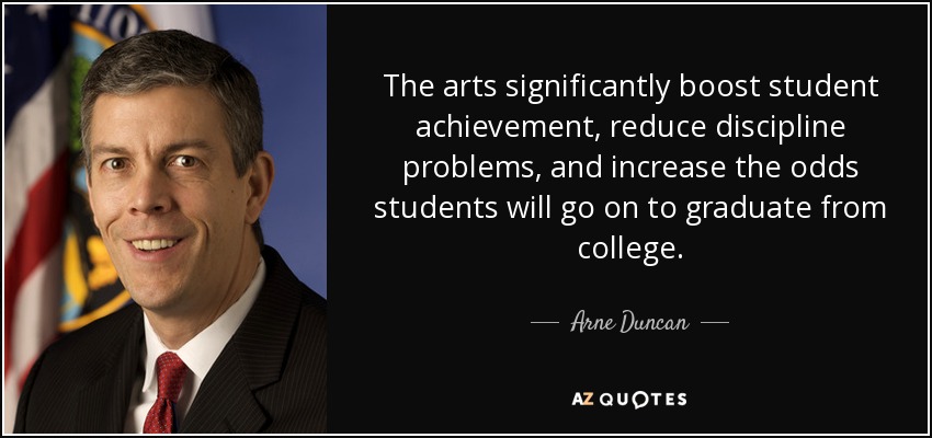 The arts significantly boost student achievement, reduce discipline problems, and increase the odds students will go on to graduate from college. - Arne Duncan