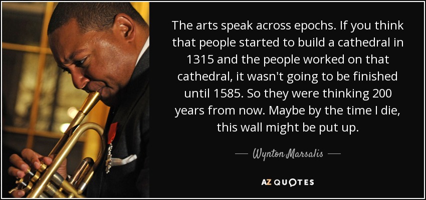 The arts speak across epochs. If you think that people started to build a cathedral in 1315 and the people worked on that cathedral, it wasn't going to be finished until 1585. So they were thinking 200 years from now. Maybe by the time I die, this wall might be put up. - Wynton Marsalis