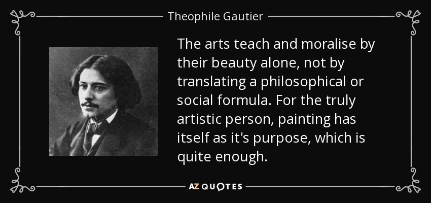 The arts teach and moralise by their beauty alone, not by translating a philosophical or social formula. For the truly artistic person, painting has itself as it's purpose, which is quite enough. - Theophile Gautier