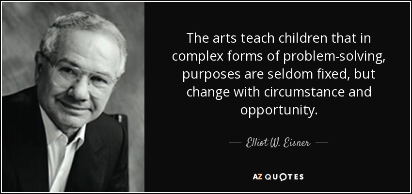 The arts teach children that in complex forms of problem-solving, purposes are seldom fixed, but change with circumstance and opportunity. - Elliot W. Eisner