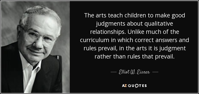 The arts teach children to make good judgments about qualitative relationships. Unlike much of the curriculum in which correct answers and rules prevail, in the arts it is judgment rather than rules that prevail. - Elliot W. Eisner
