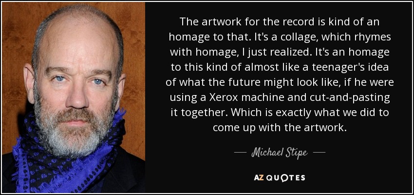 The artwork for the record is kind of an homage to that. It's a collage, which rhymes with homage, I just realized. It's an homage to this kind of almost like a teenager's idea of what the future might look like, if he were using a Xerox machine and cut-and-pasting it together. Which is exactly what we did to come up with the artwork. - Michael Stipe