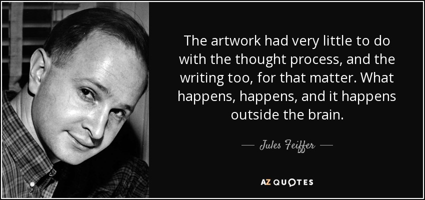 The artwork had very little to do with the thought process, and the writing too, for that matter. What happens, happens, and it happens outside the brain. - Jules Feiffer