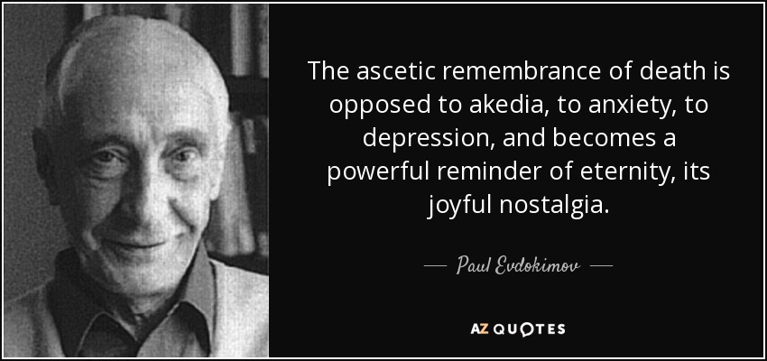The ascetic remembrance of death is opposed to akedia, to anxiety, to depression, and becomes a powerful reminder of eternity, its joyful nostalgia. - Paul Evdokimov