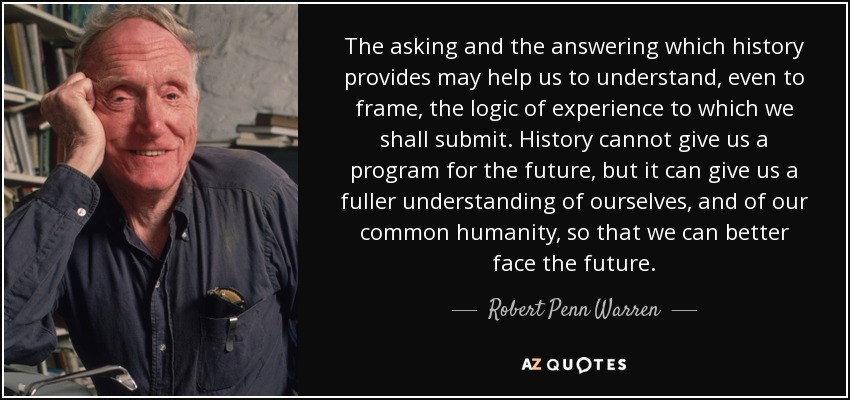 The asking and the answering which history provides may help us to understand, even to frame, the logic of experience to which we shall submit. History cannot give us a program for the future, but it can give us a fuller understanding of ourselves, and of our common humanity, so that we can better face the future. - Robert Penn Warren