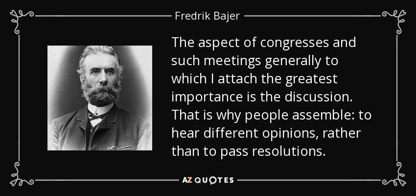 The aspect of congresses and such meetings generally to which I attach the greatest importance is the discussion. That is why people assemble: to hear different opinions, rather than to pass resolutions. - Fredrik Bajer