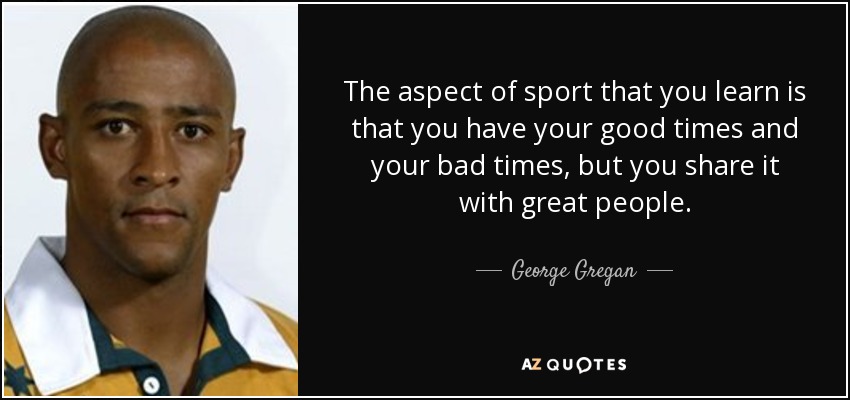 The aspect of sport that you learn is that you have your good times and your bad times, but you share it with great people. - George Gregan