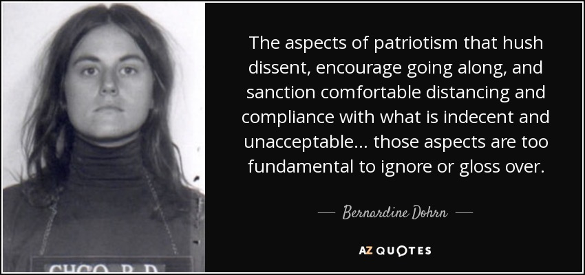 The aspects of patriotism that hush dissent, encourage going along, and sanction comfortable distancing and compliance with what is indecent and unacceptable... those aspects are too fundamental to ignore or gloss over. - Bernardine Dohrn