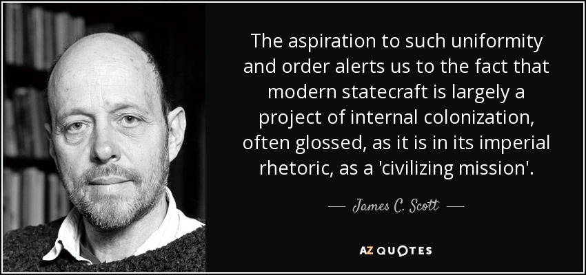 The aspiration to such uniformity and order alerts us to the fact that modern statecraft is largely a project of internal colonization, often glossed, as it is in its imperial rhetoric, as a 'civilizing mission'. - James C. Scott