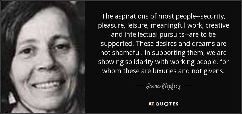 The aspirations of most people--security, pleasure, leisure, meaningful work, creative and intellectual pursuits--are to be supported. These desires and dreams are not shameful. In supporting them, we are showing solidarity with working people, for whom these are luxuries and not givens. - Irena Klepfisz