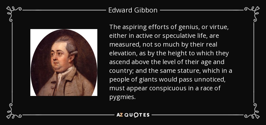 The aspiring efforts of genius, or virtue, either in active or speculative life, are measured, not so much by their real elevation, as by the height to which they ascend above the level of their age and country; and the same stature, which in a people of giants would pass unnoticed, must appear conspicuous in a race of pygmies. - Edward Gibbon