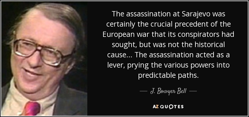 The assassination at Sarajevo was certainly the crucial precedent of the European war that its conspirators had sought, but was not the historical cause ... The assassination acted as a lever, prying the various powers into predictable paths. - J. Bowyer Bell