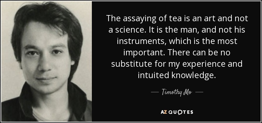 The assaying of tea is an art and not a science. It is the man, and not his instruments, which is the most important. There can be no substitute for my experience and intuited knowledge. - Timothy Mo