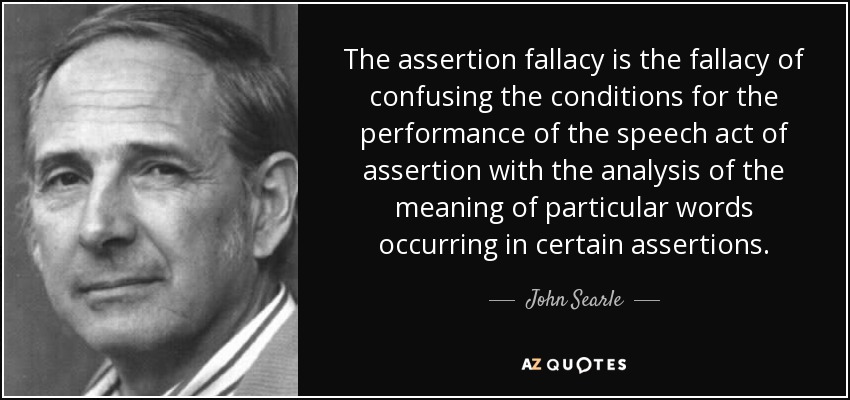 The assertion fallacy is the fallacy of confusing the conditions for the performance of the speech act of assertion with the analysis of the meaning of particular words occurring in certain assertions. - John Searle
