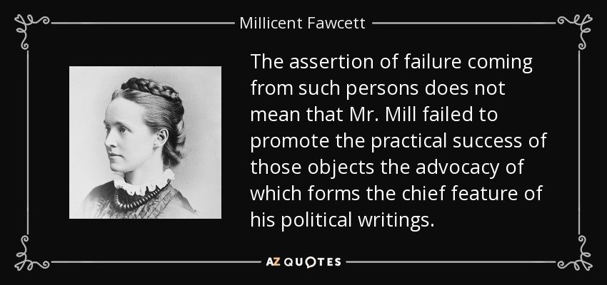 The assertion of failure coming from such persons does not mean that Mr. Mill failed to promote the practical success of those objects the advocacy of which forms the chief feature of his political writings. - Millicent Fawcett