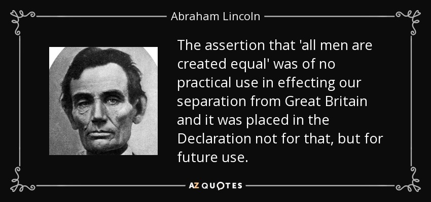 The assertion that 'all men are created equal' was of no practical use in effecting our separation from Great Britain and it was placed in the Declaration not for that, but for future use. - Abraham Lincoln