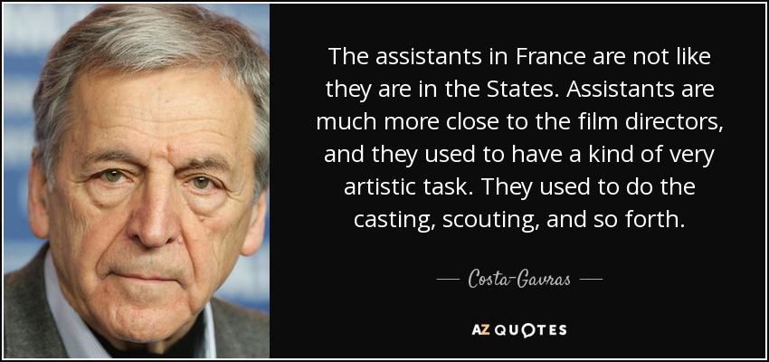 The assistants in France are not like they are in the States. Assistants are much more close to the film directors, and they used to have a kind of very artistic task. They used to do the casting, scouting, and so forth. - Costa-Gavras