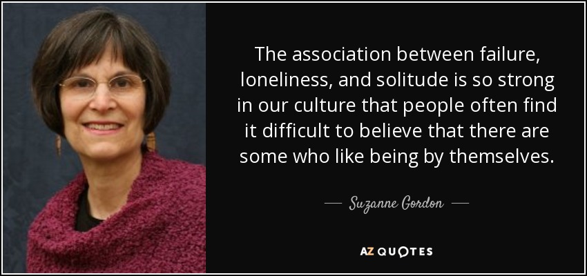 The association between failure, loneliness, and solitude is so strong in our culture that people often find it difficult to believe that there are some who like being by themselves. - Suzanne Gordon
