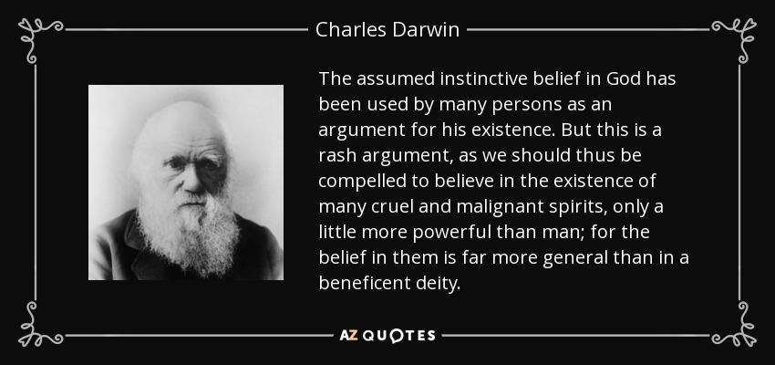 The assumed instinctive belief in God has been used by many persons as an argument for his existence. But this is a rash argument, as we should thus be compelled to believe in the existence of many cruel and malignant spirits, only a little more powerful than man; for the belief in them is far more general than in a beneficent deity. - Charles Darwin