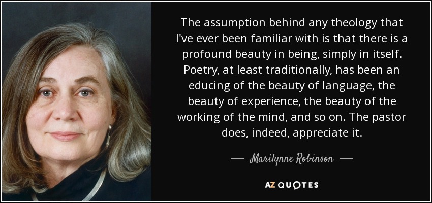 The assumption behind any theology that I've ever been familiar with is that there is a profound beauty in being, simply in itself. Poetry, at least traditionally, has been an educing of the beauty of language, the beauty of experience, the beauty of the working of the mind, and so on. The pastor does, indeed, appreciate it. - Marilynne Robinson