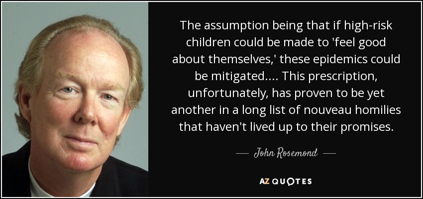 The assumption being that if high-risk children could be made to 'feel good about themselves,' these epidemics could be mitigated. ... This prescription, unfortunately, has proven to be yet another in a long list of nouveau homilies that haven't lived up to their promises. - John Rosemond