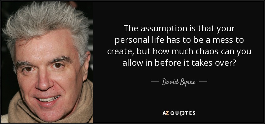 The assumption is that your personal life has to be a mess to create, but how much chaos can you allow in before it takes over? - David Byrne