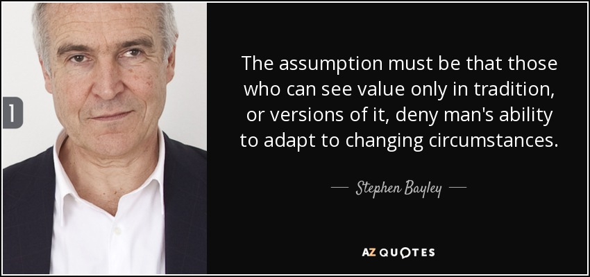 The assumption must be that those who can see value only in tradition, or versions of it, deny man's ability to adapt to changing circumstances. - Stephen Bayley