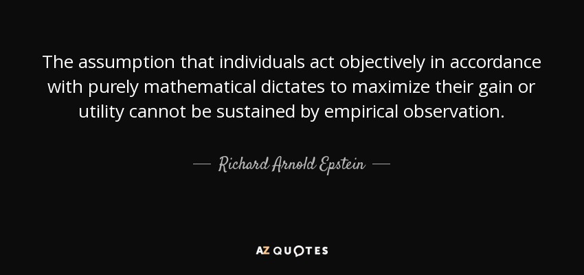 The assumption that individuals act objectively in accordance with purely mathematical dictates to maximize their gain or utility cannot be sustained by empirical observation. - Richard Arnold Epstein