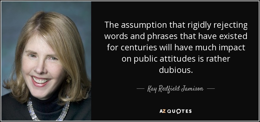 The assumption that rigidly rejecting words and phrases that have existed for centuries will have much impact on public attitudes is rather dubious. - Kay Redfield Jamison