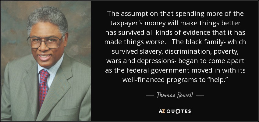 The assumption that spending more of the taxpayer's money will make things better has survived all kinds of evidence that it has made things worse. The black family- which survived slavery, discrimination, poverty, wars and depressions- began to come apart as the federal government moved in with its well-financed programs to “help.” - Thomas Sowell