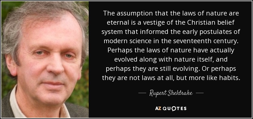 The assumption that the laws of nature are eternal is a vestige of the Christian belief system that informed the early postulates of modern science in the seventeenth century. Perhaps the laws of nature have actually evolved along with nature itself, and perhaps they are still evolving. Or perhaps they are not laws at all, but more like habits. - Rupert Sheldrake