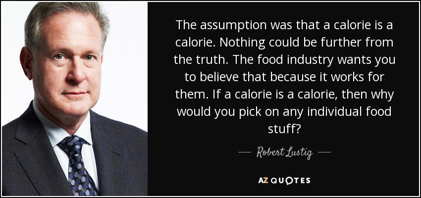 The assumption was that a calorie is a calorie. Nothing could be further from the truth. The food industry wants you to believe that because it works for them. If a calorie is a calorie, then why would you pick on any individual food stuff? - Robert Lustig