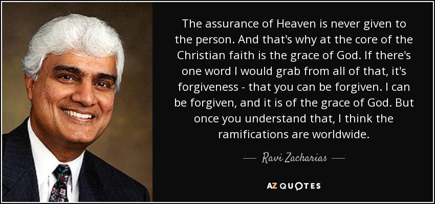 The assurance of Heaven is never given to the person. And that's why at the core of the Christian faith is the grace of God. If there's one word I would grab from all of that, it's forgiveness - that you can be forgiven. I can be forgiven, and it is of the grace of God. But once you understand that, I think the ramifications are worldwide. - Ravi Zacharias
