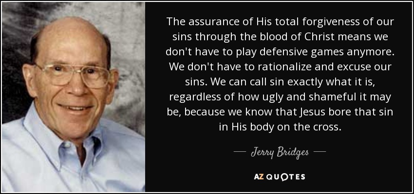 The assurance of His total forgiveness of our sins through the blood of Christ means we don't have to play defensive games anymore. We don't have to rationalize and excuse our sins. We can call sin exactly what it is, regardless of how ugly and shameful it may be, because we know that Jesus bore that sin in His body on the cross. - Jerry Bridges