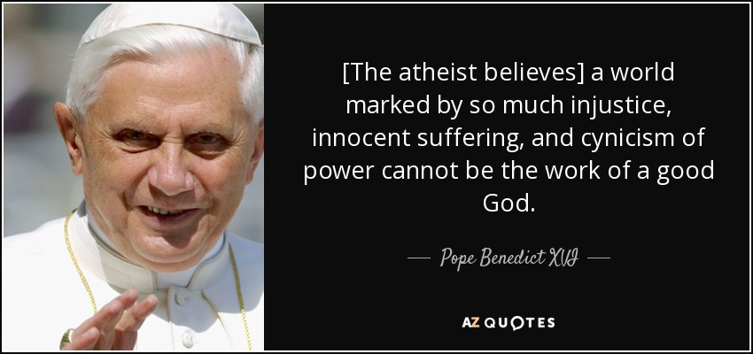 [The atheist believes] a world marked by so much injustice, innocent suffering, and cynicism of power cannot be the work of a good God. - Pope Benedict XVI