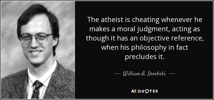 The atheist is cheating whenever he makes a moral judgment, acting as though it has an objective reference, when his philosophy in fact precludes it. - William A. Dembski