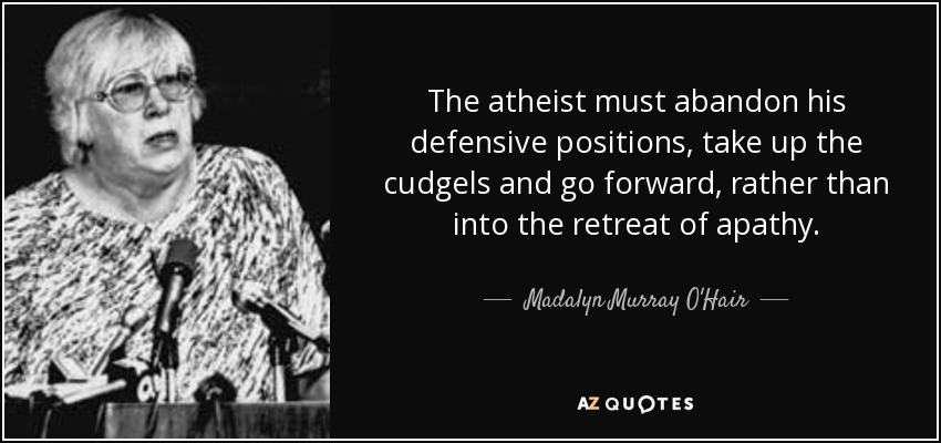 The atheist must abandon his defensive positions, take up the cudgels and go forward, rather than into the retreat of apathy. - Madalyn Murray O'Hair