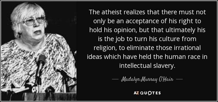The atheist realizes that there must not only be an acceptance of his right to hold his opinion, but that ultimately his is the job to turn his culture from religion, to eliminate those irrational ideas which have held the human race in intellectual slavery. - Madalyn Murray O'Hair