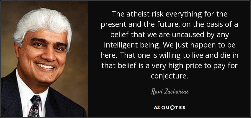 The atheist risk everything for the present and the future, on the basis of a belief that we are uncaused by any intelligent being. We just happen to be here. That one is willing to live and die in that belief is a very high price to pay for conjecture. - Ravi Zacharias