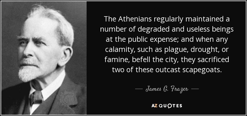 The Athenians regularly maintained a number of degraded and useless beings at the public expense; and when any calamity, such as plague, drought, or famine, befell the city, they sacrificed two of these outcast scapegoats. - James G. Frazer