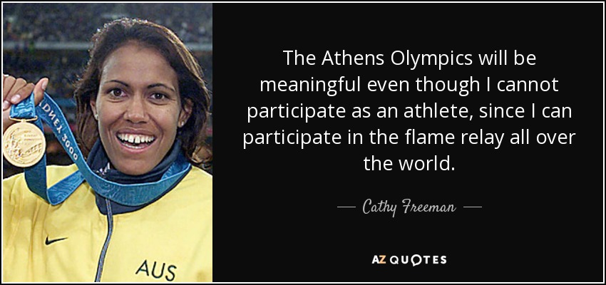 The Athens Olympics will be meaningful even though I cannot participate as an athlete, since I can participate in the flame relay all over the world. - Cathy Freeman