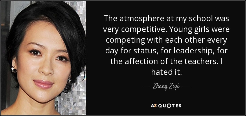 The atmosphere at my school was very competitive. Young girls were competing with each other every day for status, for leadership, for the affection of the teachers. I hated it. - Zhang Ziyi