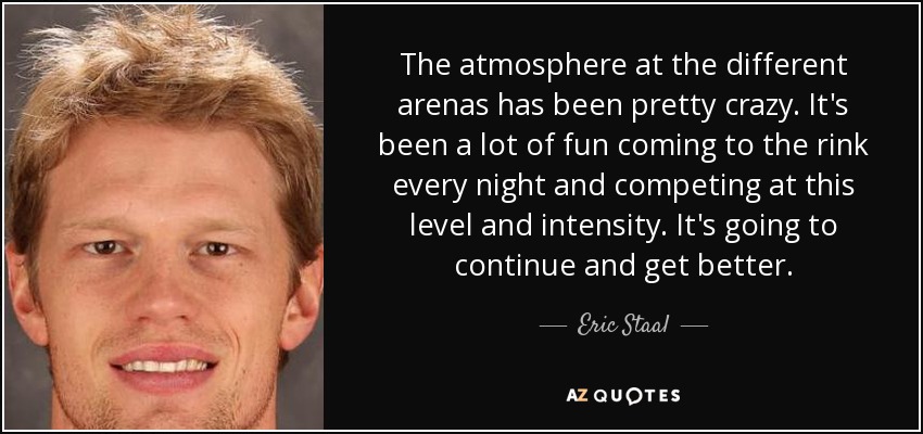 The atmosphere at the different arenas has been pretty crazy. It's been a lot of fun coming to the rink every night and competing at this level and intensity. It's going to continue and get better. - Eric Staal